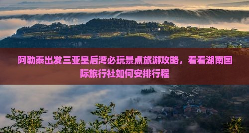 阿勒泰出发三亚皇后湾必玩景点旅游攻略，看看湖南国际旅行社如何安排行程
