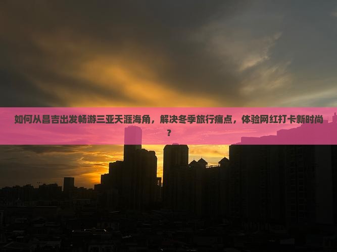 如何从昌吉出发畅游三亚天涯海角，解决冬季旅行痛点，体验网红打卡新时尚？