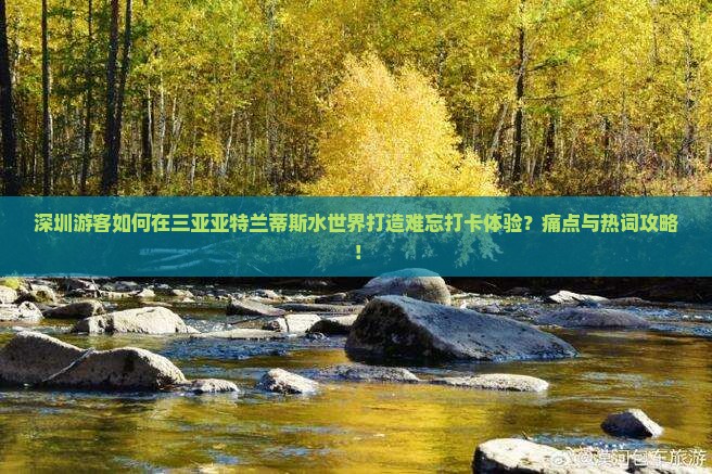 深圳游客如何在三亚亚特兰蒂斯水世界打造难忘打卡体验？痛点与热词攻略！