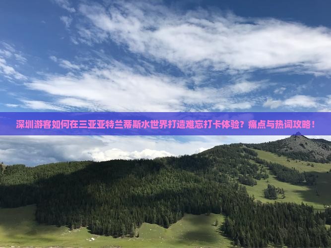 深圳游客如何在三亚亚特兰蒂斯水世界打造难忘打卡体验？痛点与热词攻略！