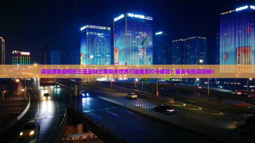 深圳游客如何在三亚亚特兰蒂斯水世界打造难忘打卡体验？痛点与热词攻略！