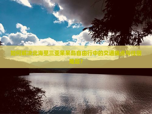 如何解决北海至三亚呆呆岛自由行中的交通痛点与住宿难题？