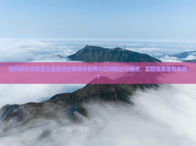 如何解决贵阳至三亚亚特兰蒂斯水世界六日游的出行痛点，实现完美度假体验？