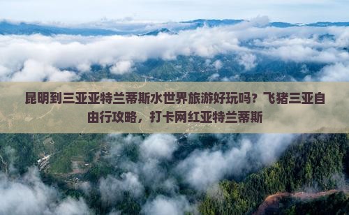 昆明到三亚亚特兰蒂斯水世界旅游好玩吗？飞猪三亚自由行攻略，打卡网红亚特兰蒂斯