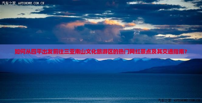 如何从四平出发前往三亚南山文化旅游区的热门网红景点及其交通指南？