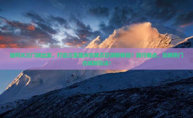 如何从三门峡出发，打造三亚崖洲古城五日游新体验？旅行痛点，玩转热门古城新玩法！