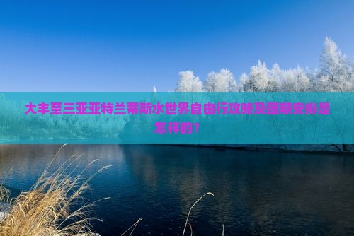 大丰至三亚亚特兰蒂斯水世界自由行攻略及团期安排是怎样的？