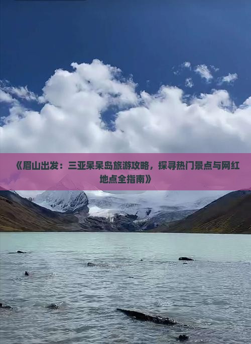 《眉山出发：三亚呆呆岛旅游攻略，探寻热门景点与网红地点全指南》