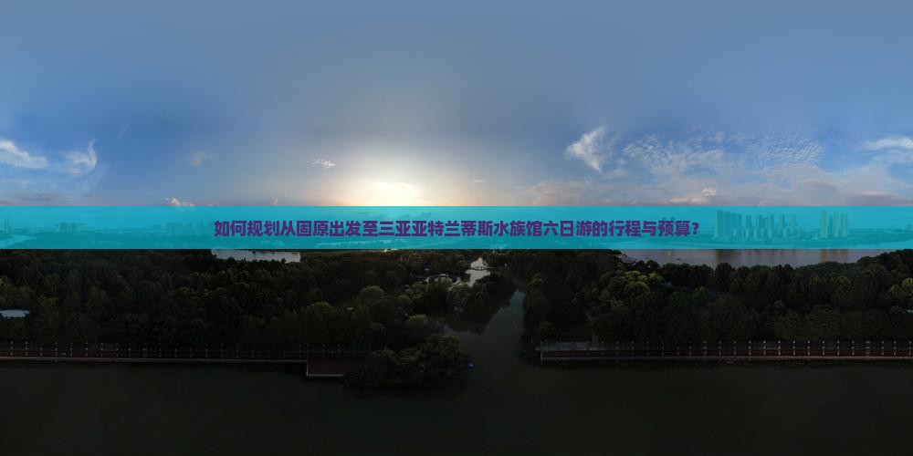如何规划从固原出发至三亚亚特兰蒂斯水族馆六日游的行程与预算？