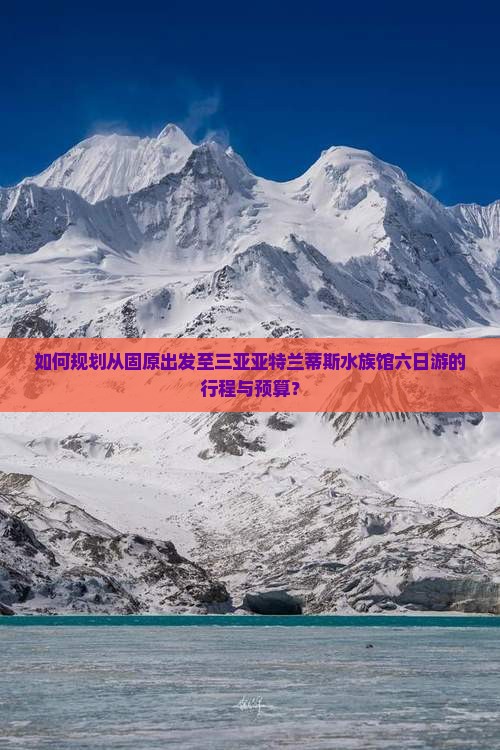 如何规划从固原出发至三亚亚特兰蒂斯水族馆六日游的行程与预算？