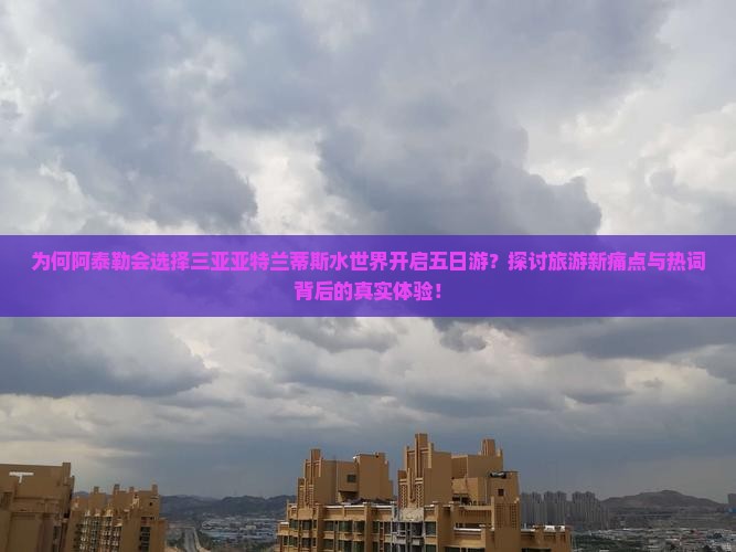 为何阿泰勒会选择三亚亚特兰蒂斯水世界开启五日游？探讨旅游新痛点与热词背后的真实体验！