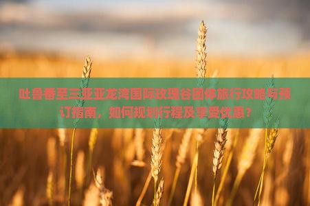 吐鲁番至三亚亚龙湾国际玫瑰谷团体旅行攻略与预订指南，如何规划行程及享受优惠？