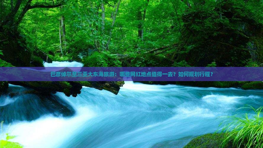 巴彦倬尔至三亚大东海旅游：哪些网红地点值得一去？如何规划行程？
