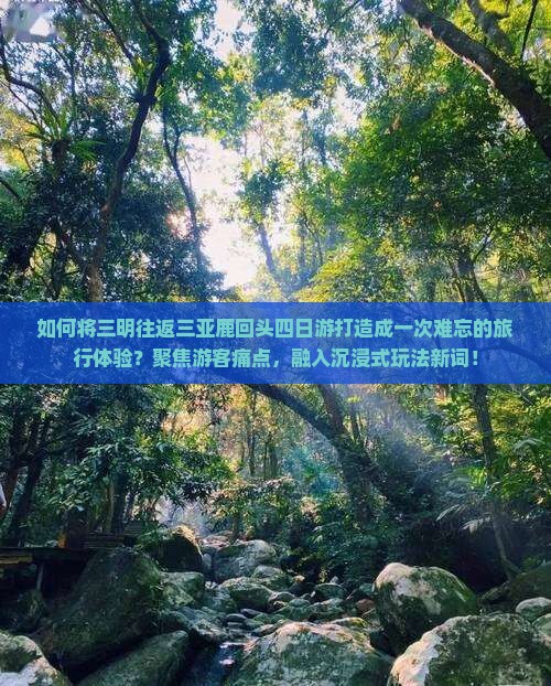 如何将三明往返三亚鹿回头四日游打造成一次难忘的旅行体验？聚焦游客痛点，融入沉浸式玩法新词！