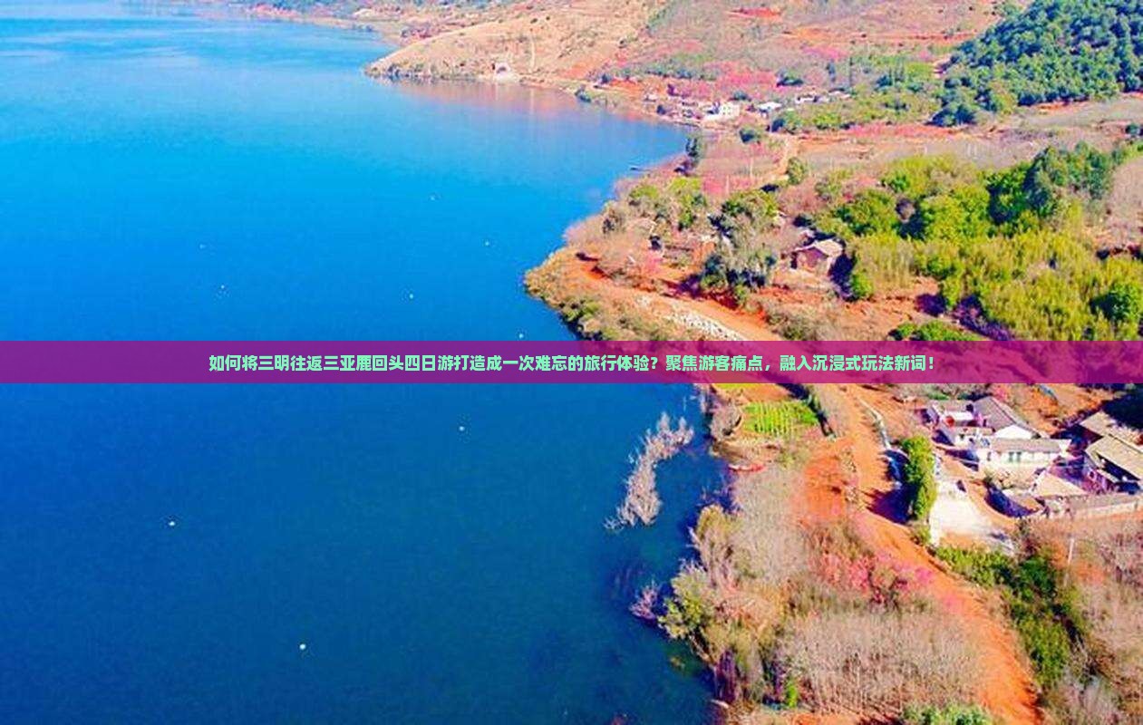 如何将三明往返三亚鹿回头四日游打造成一次难忘的旅行体验？聚焦游客痛点，融入沉浸式玩法新词！