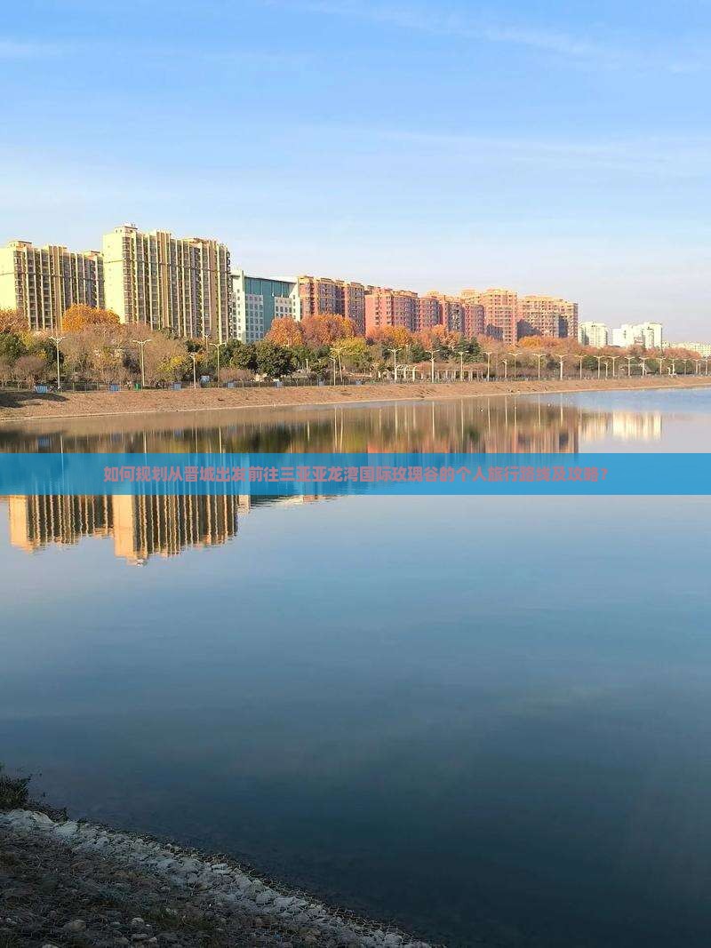 如何规划从晋城出发前往三亚亚龙湾国际玫瑰谷的个人旅行路线及攻略？