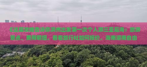 《这篇攻略告诉你滨州出发第一次个人游三亚后海：旅游景点、费用明细，看看旅行社如何报价，海南湖南自由行多少钱》
