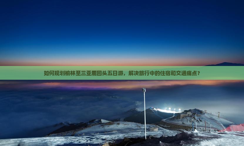 如何规划榆林至三亚鹿回头五日游，解决旅行中的住宿和交通痛点？