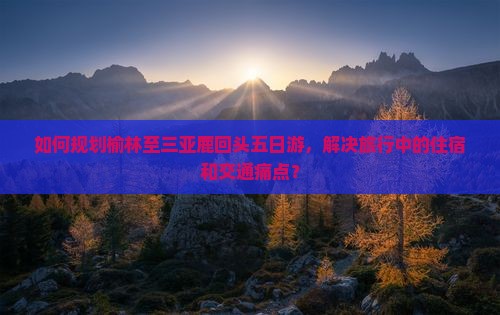 如何规划榆林至三亚鹿回头五日游，解决旅行中的住宿和交通痛点？