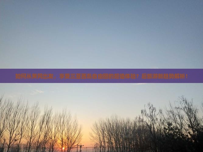 如何从黄冈出发，享受三亚西岛自由团的超值体验？后旅游新趋势解析！