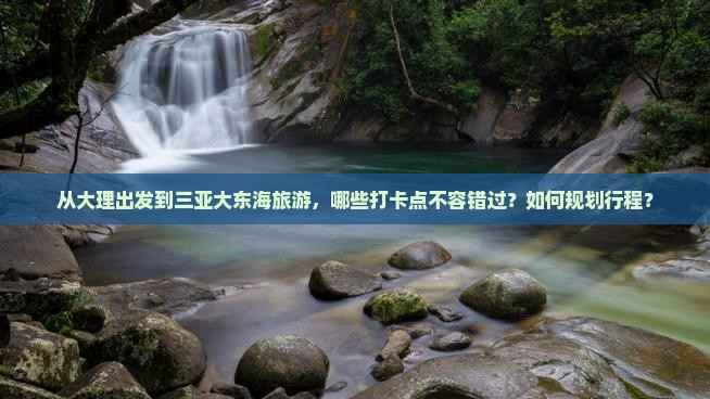 从大理出发到三亚大东海旅游，哪些打卡点不容错过？如何规划行程？