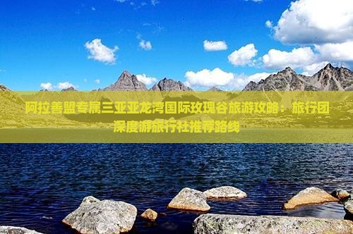 阿拉善盟专属三亚亚龙湾国际玫瑰谷旅游攻略：旅行团深度游旅行社推荐路线