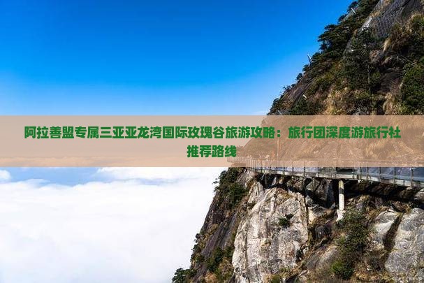 阿拉善盟专属三亚亚龙湾国际玫瑰谷旅游攻略：旅行团深度游旅行社推荐路线