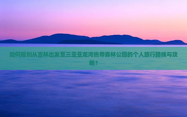如何规划从吉林出发至三亚亚龙湾热带森林公园的个人旅行路线与攻略？