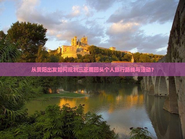 从贵阳出发如何规划三亚鹿回头个人旅行路线与活动？