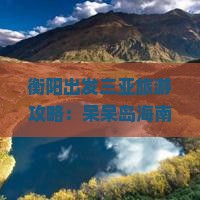 衡阳出发三亚旅游攻略：呆呆岛海南旅行费用全解析