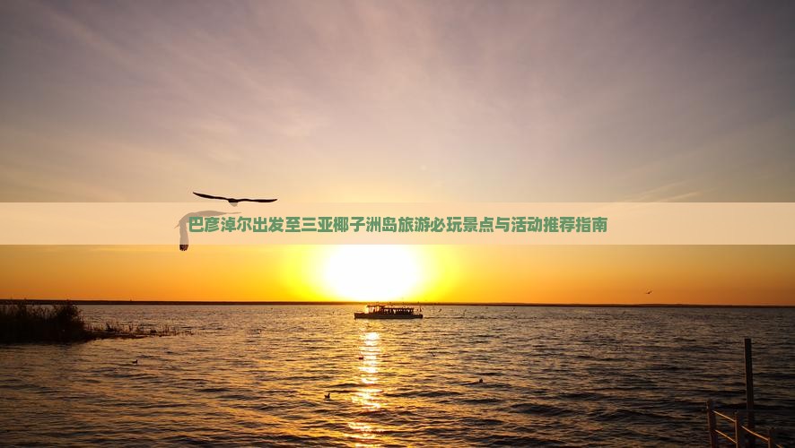 巴彦淖尔出发至三亚椰子洲岛旅游必玩景点与活动推荐指南