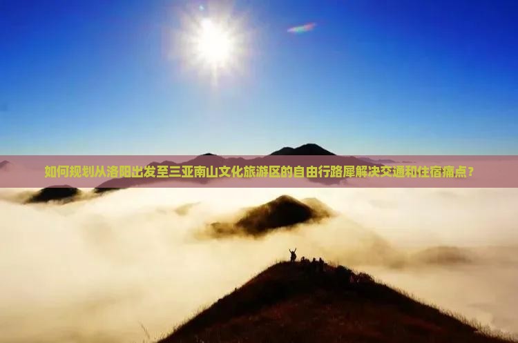 如何规划从洛阳出发至三亚南山文化旅游区的自由行路犀解决交通和住宿痛点？