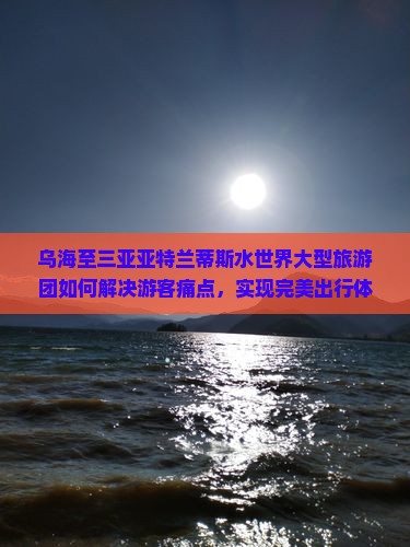乌海至三亚亚特兰蒂斯水世界大型旅游团如何解决游客痛点，实现完美出行体验？