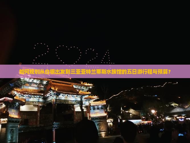 如何规划从白银出发到三亚亚特兰蒂斯水族馆的五日游行程与预算？