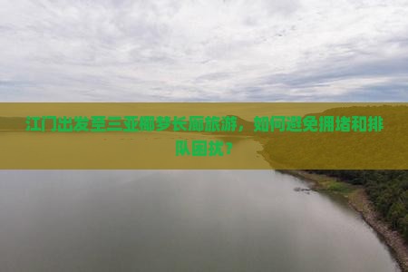 江门出发至三亚椰梦长廊旅游，如何避免拥堵和排队困扰？