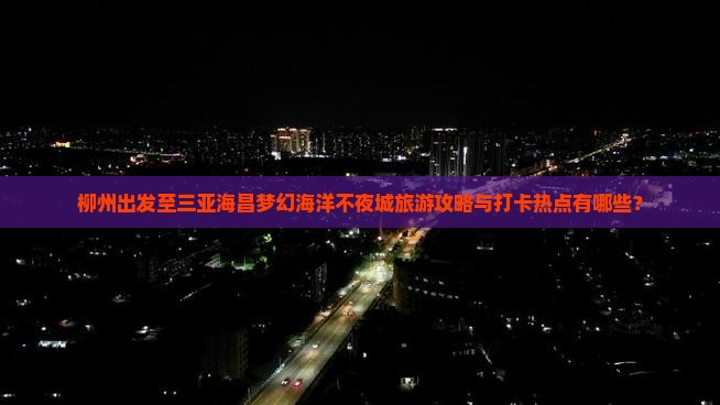 柳州出发至三亚海昌梦幻海洋不夜城旅游攻略与打卡热点有哪些？