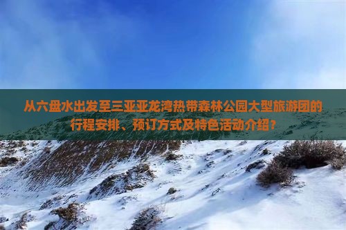 从六盘水出发至三亚亚龙湾热带森林公园大型旅游团的行程安排、预订方式及特色活动介绍？