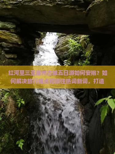 红河至三亚崖州古城五日游如何安排？如何解决旅行痛点和抓住热词新词，打造完美旅程？