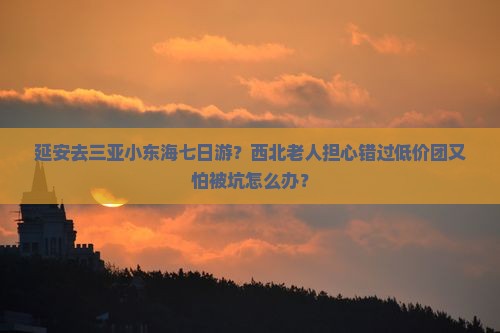 延安去三亚小东海七日游？西北老人担心错过低价团又怕被坑怎么办？