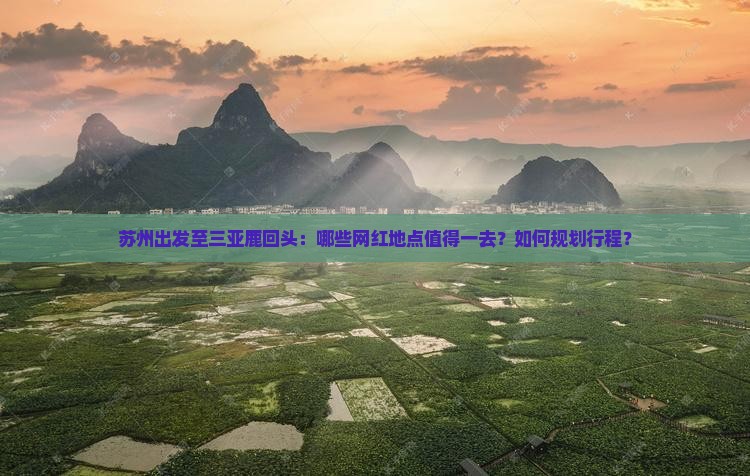 苏州出发至三亚鹿回头：哪些网红地点值得一去？如何规划行程？