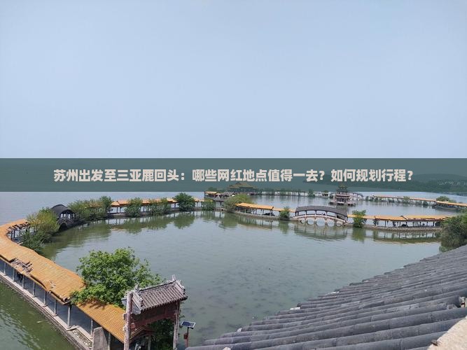 苏州出发至三亚鹿回头：哪些网红地点值得一去？如何规划行程？