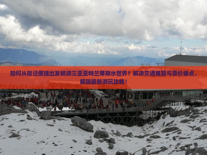 如何从宿迁便捷出发畅游三亚亚特兰蒂斯水世界？解决交通难题与票价痛点，解锁最新游玩攻略！