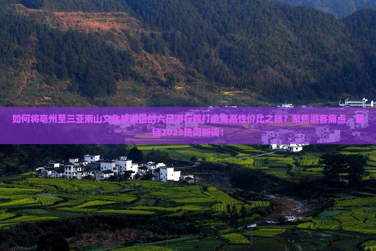如何将亳州至三亚南山文化旅游区的六日游行程打造成高性价比之旅？聚焦游客痛点，解锁2023热词新词！