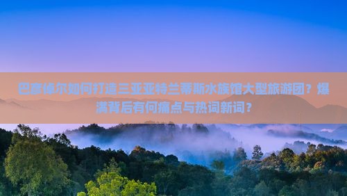 巴彦倬尔如何打造三亚亚特兰蒂斯水族馆大型旅游团？爆满背后有何痛点与热词新词？