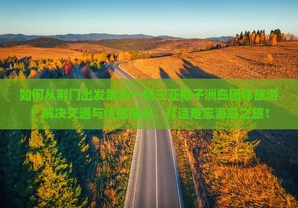 如何从荆门出发策划一场三亚椰子洲岛团体旅游？解决交通与住宿痛点，打造难忘海岛之旅！