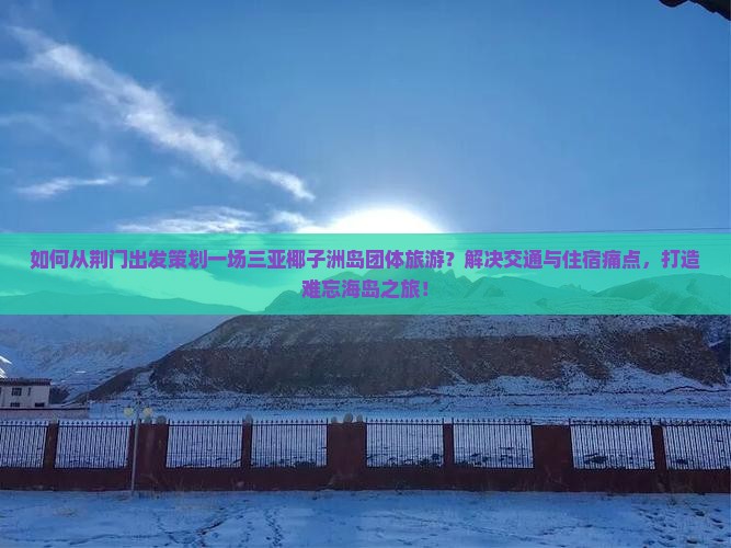 如何从荆门出发策划一场三亚椰子洲岛团体旅游？解决交通与住宿痛点，打造难忘海岛之旅！