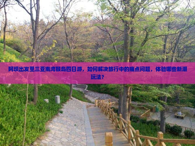 阿坝出发至三亚南湾猴岛四日游，如何解决旅行中的痛点问题，体验哪些新潮玩法？