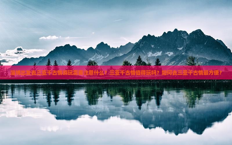淄博出发去三亚千古情游玩需要注意什么？三亚千古情值得玩吗？如何去三亚千古情最方便？