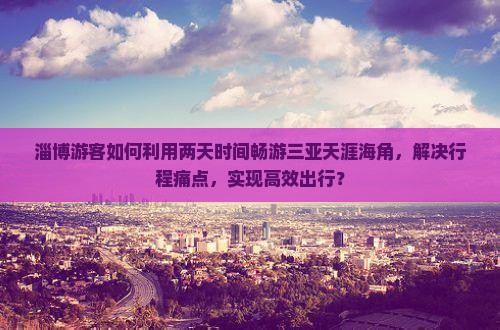淄博游客如何利用两天时间畅游三亚天涯海角，解决行程痛点，实现高效出行？