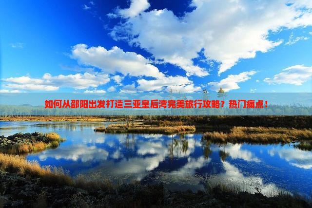 如何从邵阳出发打造三亚皇后湾完美旅行攻略？热门痛点！